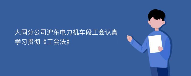 大同分公司滬東電力機車段工會認真學(xué)習(xí)貫徹《工會法》