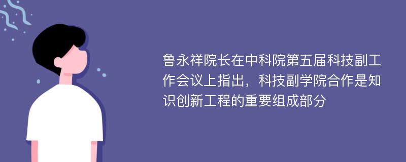 魯永祥院長在中科院第五屆科技副工作會議上指出，科技副學(xué)院合作是知識創(chuàng)新工程的重要組成部分