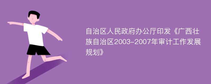 自治區(qū)人民政府辦公廳印發(fā)《廣西壯族自治區(qū)2003-2007年審計(jì)工作發(fā)展規(guī)劃》