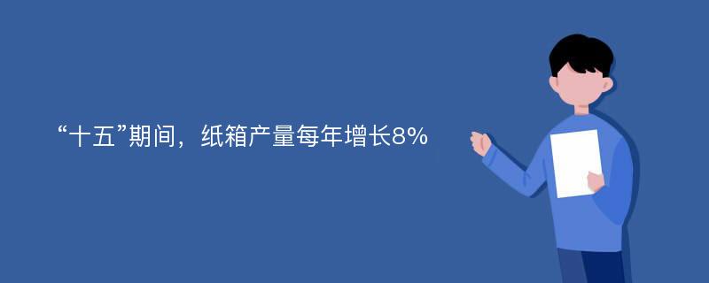 “十五”期間，紙箱產(chǎn)量每年增長(zhǎng)8%