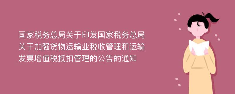 國家稅務總局關(guān)于印發(fā)國家稅務總局關(guān)于加強貨物運輸業(yè)稅收管理和運輸發(fā)票增值稅抵扣管理的公告的通知