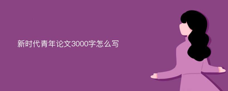 新時(shí)代青年論文3000字怎么寫(xiě)