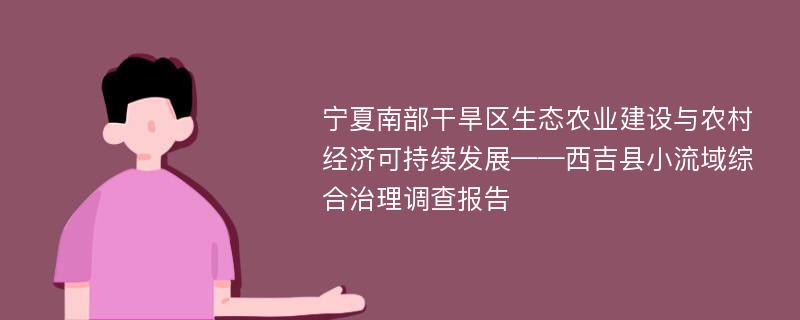 寧夏南部干旱區(qū)生態(tài)農(nóng)業(yè)建設(shè)與農(nóng)村經(jīng)濟(jì)可持續(xù)發(fā)展——西吉縣小流域綜合治理調(diào)查報(bào)告