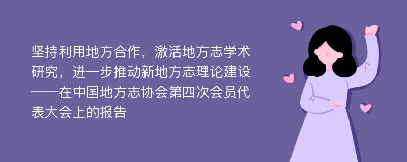 堅持利用地方合作，激活地方志學術研究，進一步推動新地方志理論建設——在中國地方志協(xié)會第四次會員代表大會上的報告