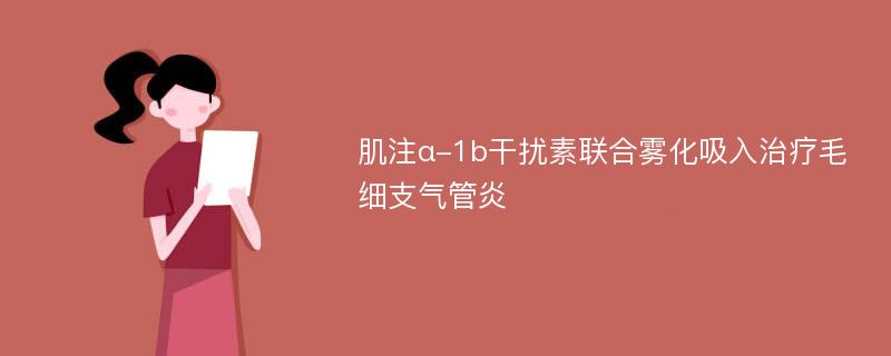 肌注α-1b干擾素聯(lián)合霧化吸入治療毛細(xì)支氣管炎