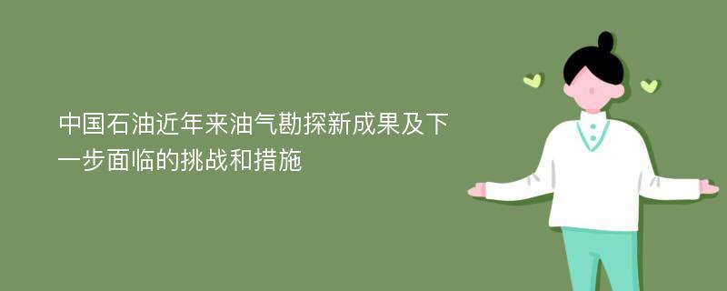 中國石油近年來油氣勘探新成果及下一步面臨的挑戰(zhàn)和措施