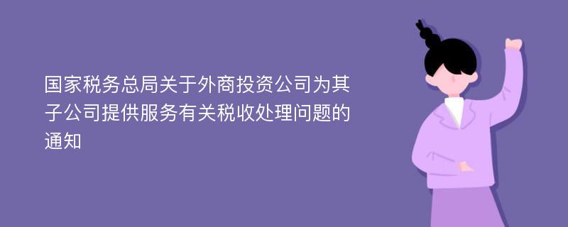 國(guó)家稅務(wù)總局關(guān)于外商投資公司為其子公司提供服務(wù)有關(guān)稅收處理問(wèn)題的通知