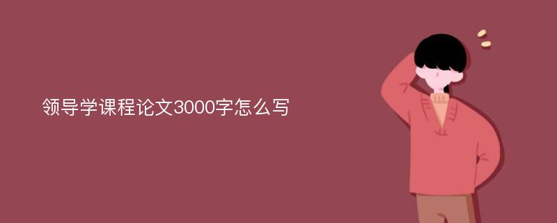 領(lǐng)導(dǎo)學(xué)課程論文3000字怎么寫(xiě)