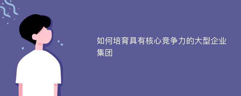 如何培育具有核心競(jìng)爭(zhēng)力的大型企業(yè)集團(tuán)