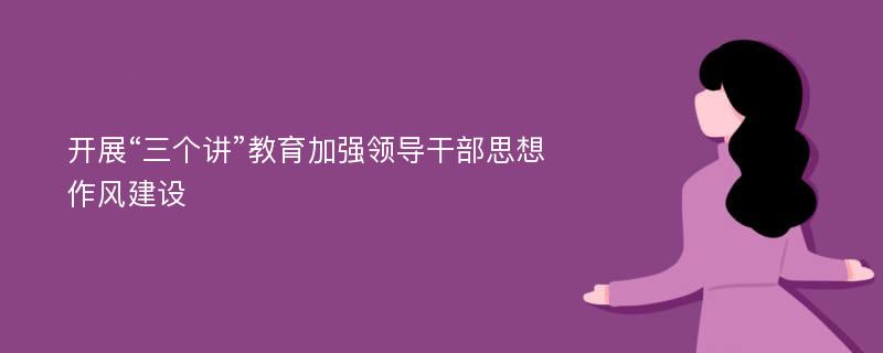 開展“三個講”教育加強領(lǐng)導(dǎo)干部思想作風(fēng)建設(shè)