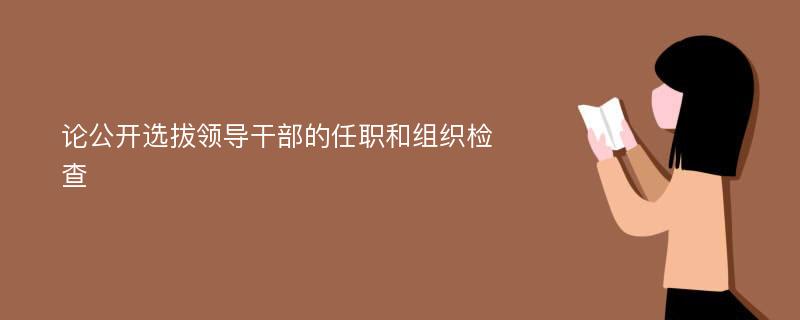 論公開選拔領導干部的任職和組織檢查