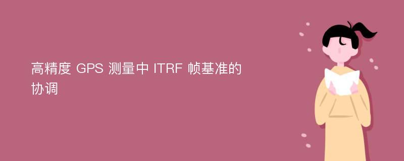 高精度 GPS 測量中 ITRF 幀基準(zhǔn)的協(xié)調(diào)