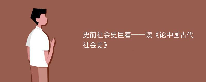 史前社會史巨著——讀《論中國古代社會史》