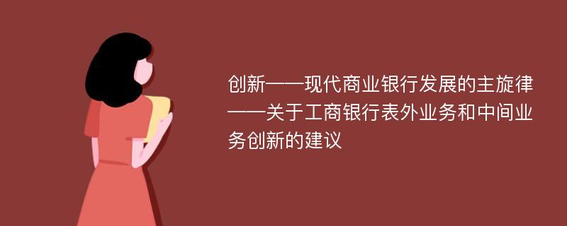 創(chuàng)新——現(xiàn)代商業(yè)銀行發(fā)展的主旋律——關(guān)于工商銀行表外業(yè)務和中間業(yè)務創(chuàng)新的建議