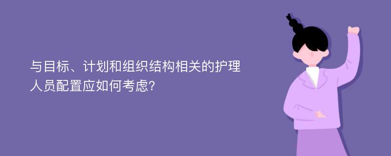 與目標(biāo)、計劃和組織結(jié)構(gòu)相關(guān)的護(hù)理人員配置應(yīng)如何考慮？