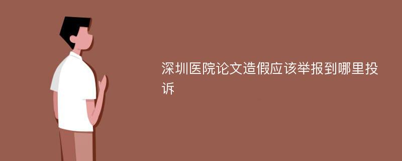 深圳醫(yī)院論文造假應(yīng)該舉報(bào)到哪里投訴