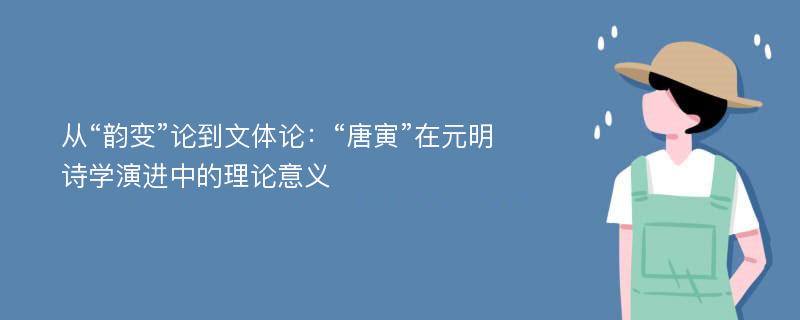 從“韻變”論到文體論：“唐寅”在元明詩學演進中的理論意義