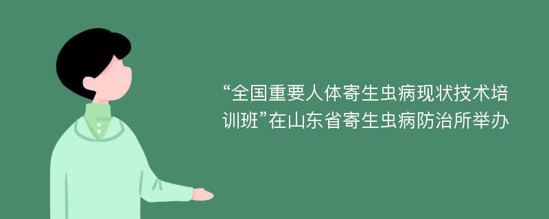 “全國重要人體寄生蟲病現(xiàn)狀技術(shù)培訓(xùn)班”在山東省寄生蟲病防治所舉辦