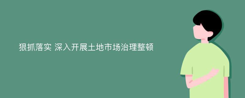 狠抓落實 深入開展土地市場治理整頓