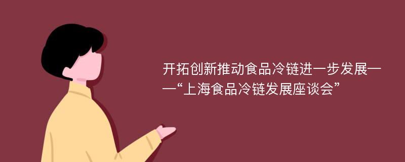 開拓創(chuàng)新推動食品冷鏈進一步發(fā)展——“上海食品冷鏈發(fā)展座談會”