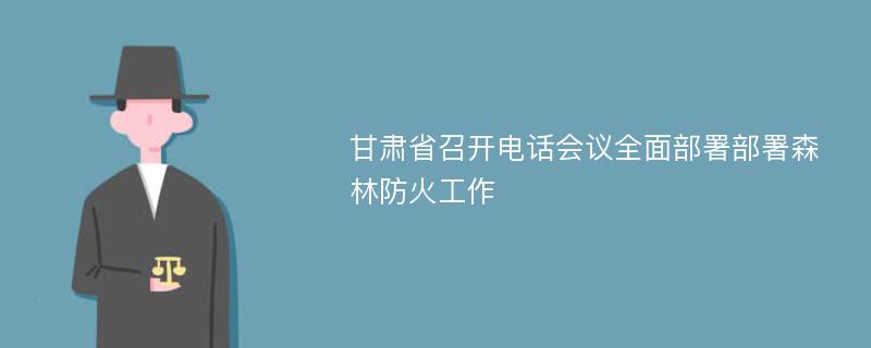 甘肅省召開電話會議全面部署部署森林防火工作