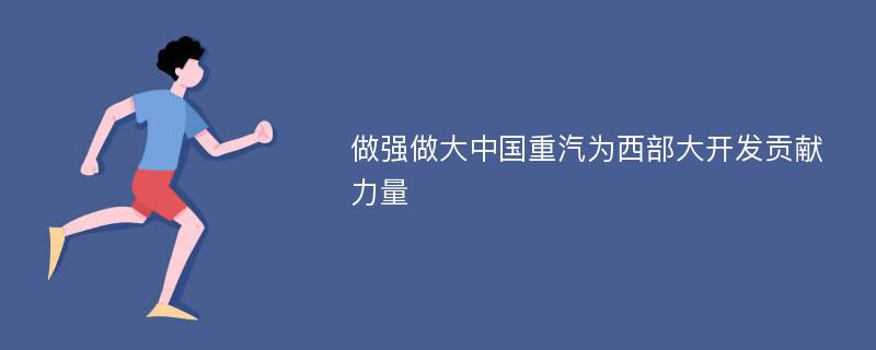 做強(qiáng)做大中國重汽為西部大開發(fā)貢獻(xiàn)力量